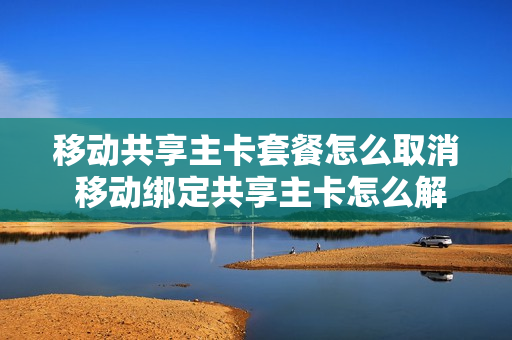 移动共享主卡套餐怎么取消 移动绑定共享主卡怎么解绑