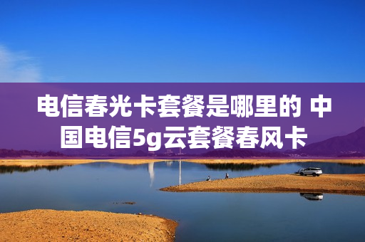 电信春光卡套餐是哪里的 中国电信5g云套餐春风卡
