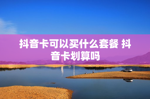 抖音卡可以买什么套餐 抖音卡划算吗