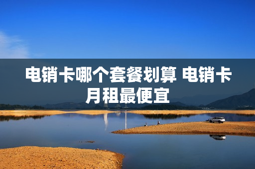 电销卡哪个套餐划算 电销卡月租最便宜