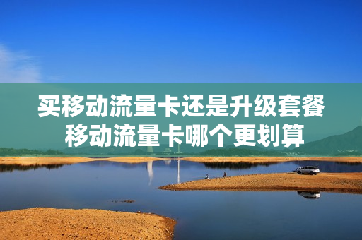 买移动流量卡还是升级套餐 移动流量卡哪个更划算