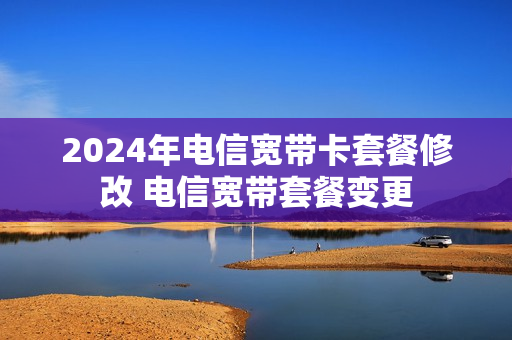2024年电信宽带卡套餐修改 电信宽带套餐变更
