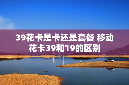 39花卡是卡还是套餐 移动花卡39和19的区别