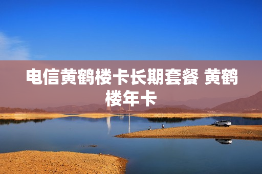 电信黄鹤楼卡长期套餐 黄鹤楼年卡