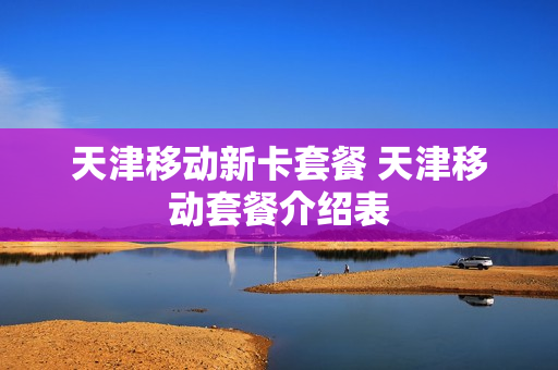 天津移动新卡套餐 天津移动套餐介绍表