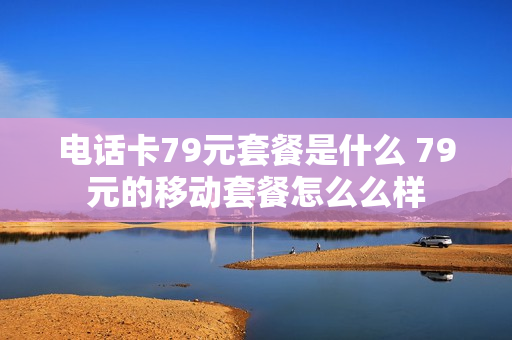 电话卡79元套餐是什么 79元的移动套餐怎么么样