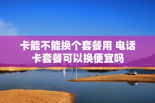 卡能不能换个套餐用 电话卡套餐可以换便宜吗