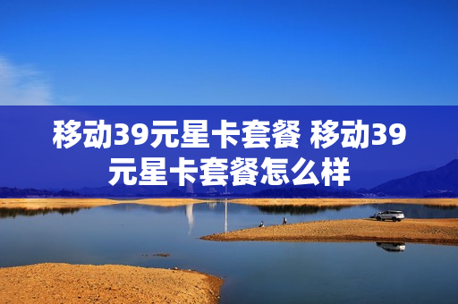 移动39元星卡套餐 移动39元星卡套餐怎么样