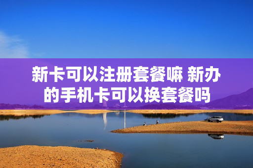 新卡可以注册套餐嘛 新办的手机卡可以换套餐吗