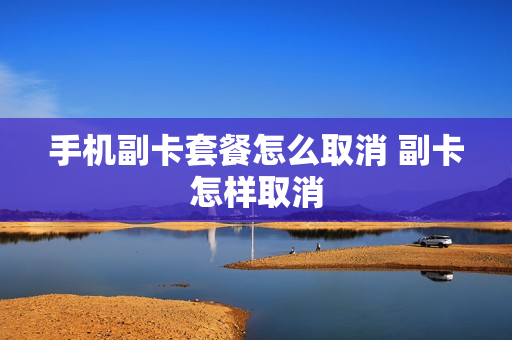 手机副卡套餐怎么取消 副卡怎样取消