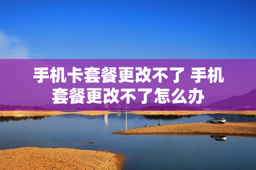 手机卡套餐更改不了 手机套餐更改不了怎么办
