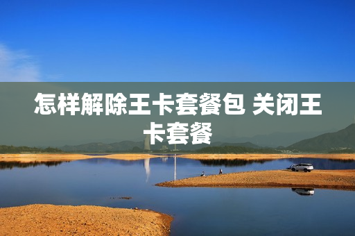怎样解除王卡套餐包 关闭王卡套餐