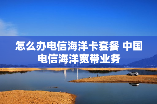 怎么办电信海洋卡套餐 中国电信海洋宽带业务