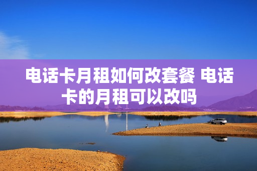 电话卡月租如何改套餐 电话卡的月租可以改吗