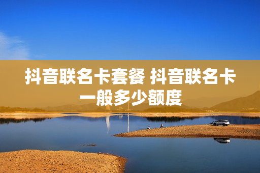 抖音联名卡套餐 抖音联名卡一般多少额度