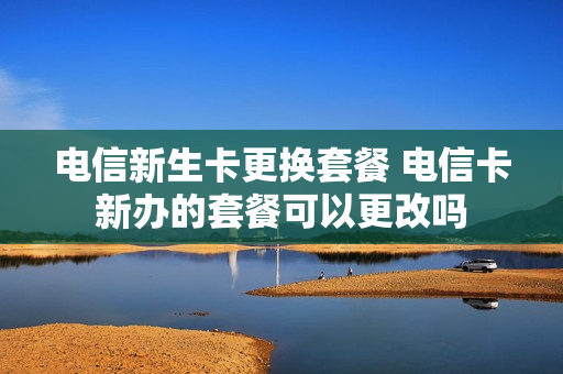 电信新生卡更换套餐 电信卡新办的套餐可以更改吗
