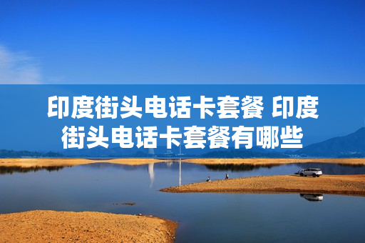 印度街头电话卡套餐 印度街头电话卡套餐有哪些