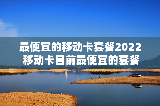 最便宜的移动卡套餐2022 移动卡目前最便宜的套餐是多少钱的