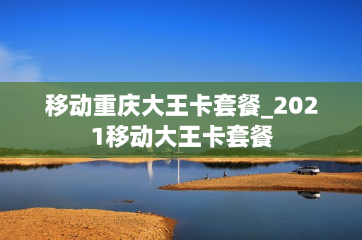 移动重庆大王卡套餐_2021移动大王卡套餐
