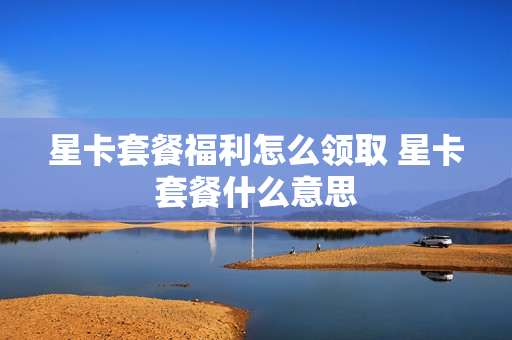 星卡套餐福利怎么领取 星卡套餐什么意思