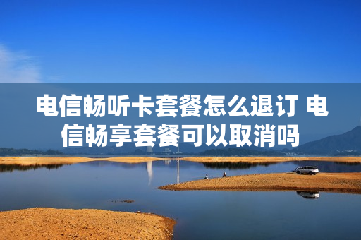 电信畅听卡套餐怎么退订 电信畅享套餐可以取消吗