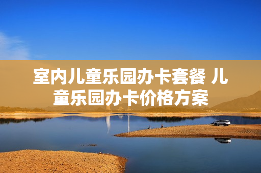 室内儿童乐园办卡套餐 儿童乐园办卡价格方案
