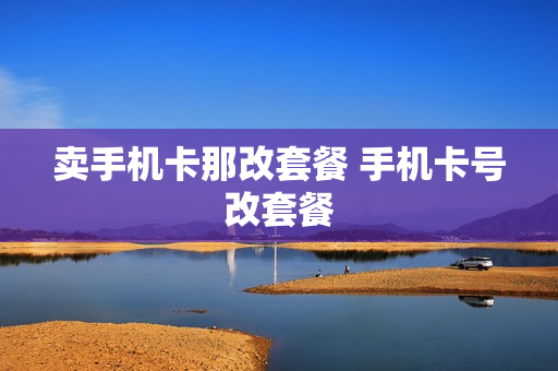 卖手机卡那改套餐 手机卡号改套餐