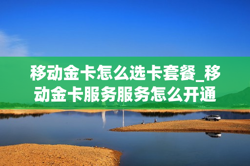 移动金卡怎么选卡套餐_移动金卡服务服务怎么开通