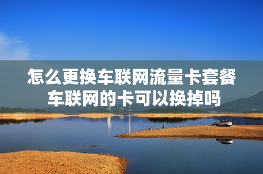 怎么更换车联网流量卡套餐 车联网的卡可以换掉吗
