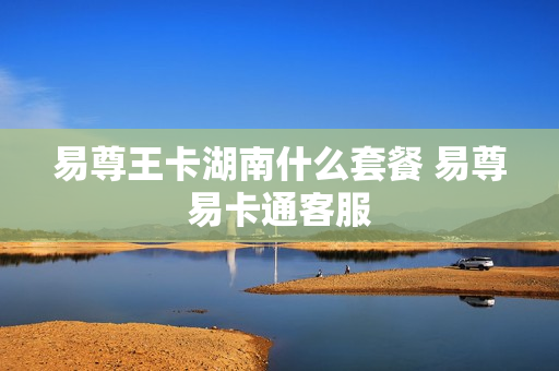 易尊王卡湖南什么套餐 易尊易卡通客服