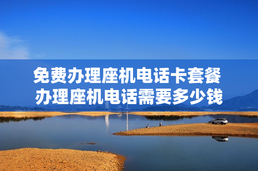 免费办理座机电话卡套餐 办理座机电话需要多少钱