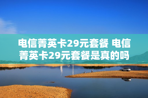 电信菁英卡29元套餐 电信菁英卡29元套餐是真的吗