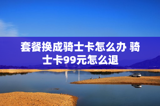 套餐换成骑士卡怎么办 骑士卡99元怎么退