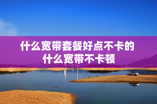 什么宽带套餐好点不卡的 什么宽带不卡顿