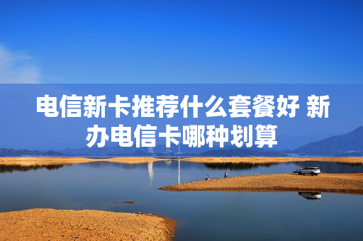 电信新卡推荐什么套餐好 新办电信卡哪种划算