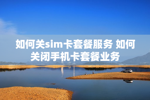 如何关sim卡套餐服务 如何关闭手机卡套餐业务