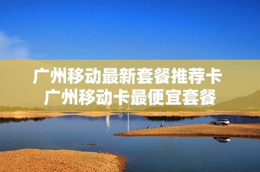 广州移动最新套餐推荐卡 广州移动卡最便宜套餐