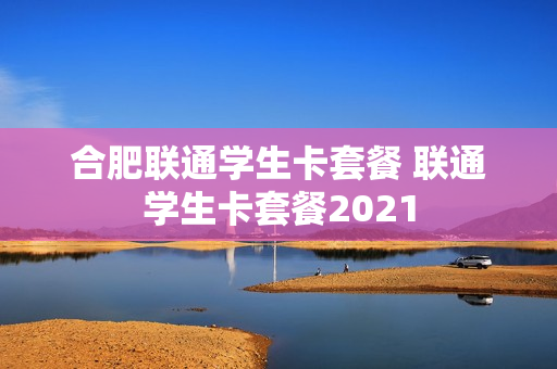 合肥联通学生卡套餐 联通学生卡套餐2021