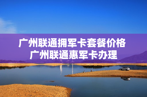 广州联通拥军卡套餐价格 广州联通惠军卡办理