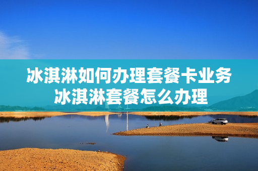 冰淇淋如何办理套餐卡业务 冰淇淋套餐怎么办理