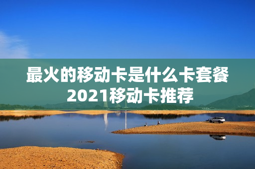 最火的移动卡是什么卡套餐 2021移动卡推荐