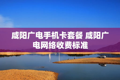 咸阳广电手机卡套餐 咸阳广电网络收费标准