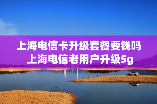 上海电信卡升级套餐要钱吗 上海电信老用户升级5g