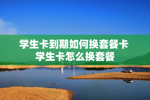 学生卡到期如何换套餐卡 学生卡怎么换套餐