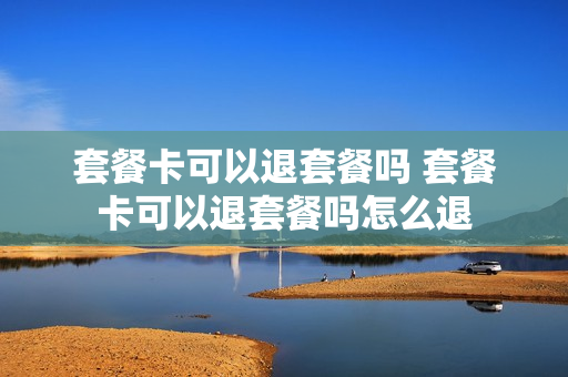 套餐卡可以退套餐吗 套餐卡可以退套餐吗怎么退