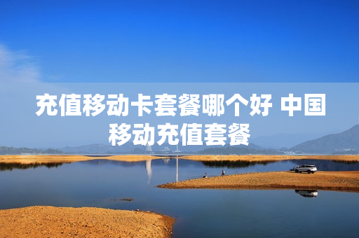 充值移动卡套餐哪个好 中国移动充值套餐
