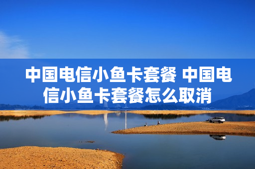 中国电信小鱼卡套餐 中国电信小鱼卡套餐怎么取消
