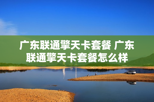 广东联通擎天卡套餐 广东联通擎天卡套餐怎么样