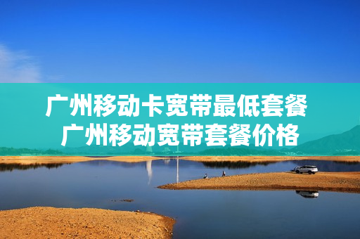 广州移动卡宽带最低套餐 广州移动宽带套餐价格