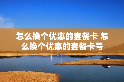 怎么换个优惠的套餐卡 怎么换个优惠的套餐卡号